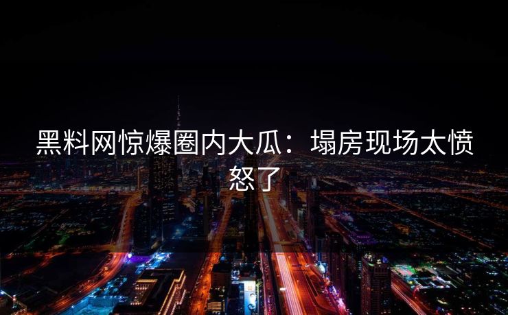 黑料网惊爆圈内大瓜：塌房现场太愤怒了