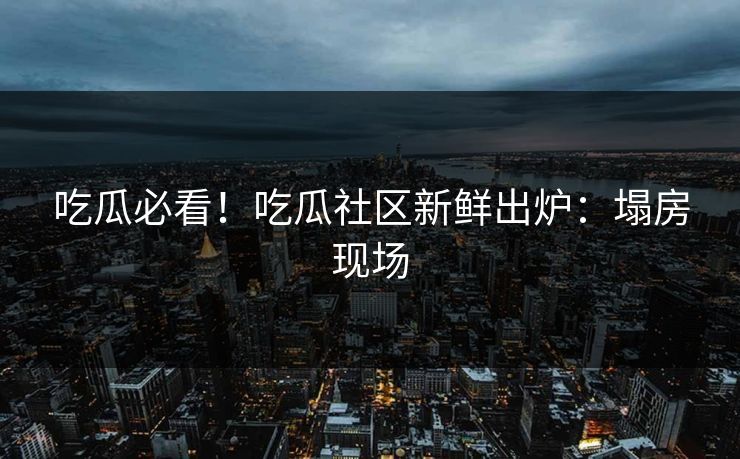 吃瓜必看！吃瓜社区新鲜出炉：塌房现场