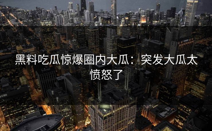 黑料吃瓜惊爆圈内大瓜：突发大瓜太愤怒了