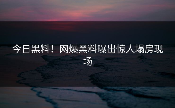 今日黑料！网爆黑料曝出惊人塌房现场