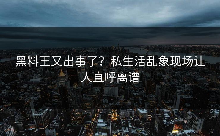 黑料王又出事了？私生活乱象现场让人直呼离谱