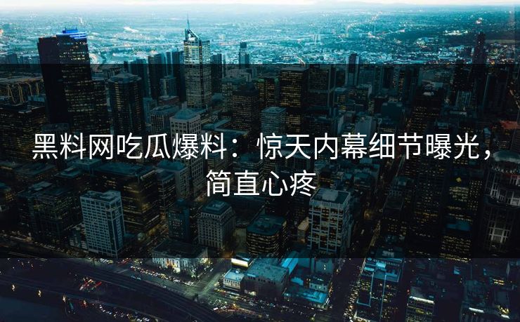 黑料网吃瓜爆料：惊天内幕细节曝光，简直心疼