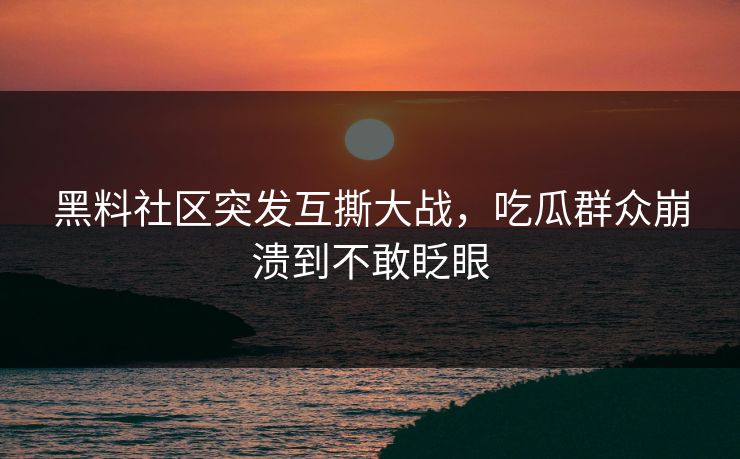 黑料社区突发互撕大战，吃瓜群众崩溃到不敢眨眼