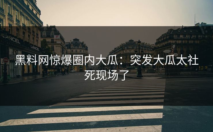 黑料网惊爆圈内大瓜：突发大瓜太社死现场了