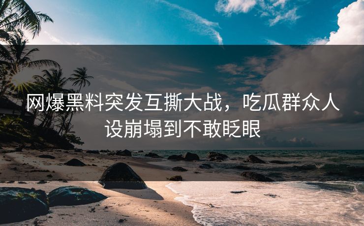 网爆黑料突发互撕大战，吃瓜群众人设崩塌到不敢眨眼