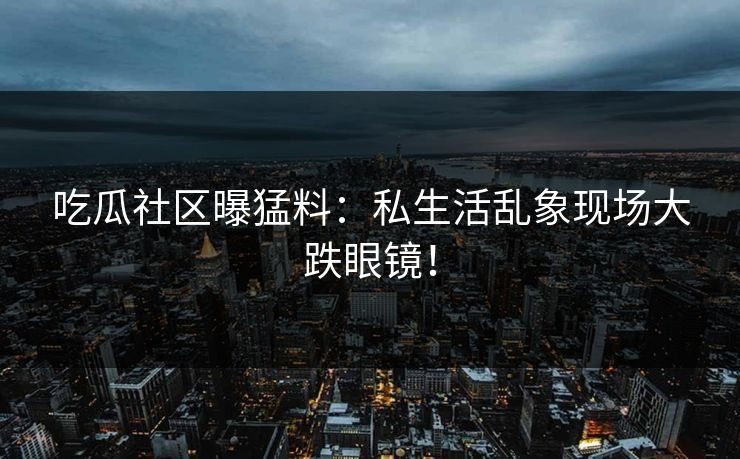 吃瓜社区曝猛料：私生活乱象现场大跌眼镜！
