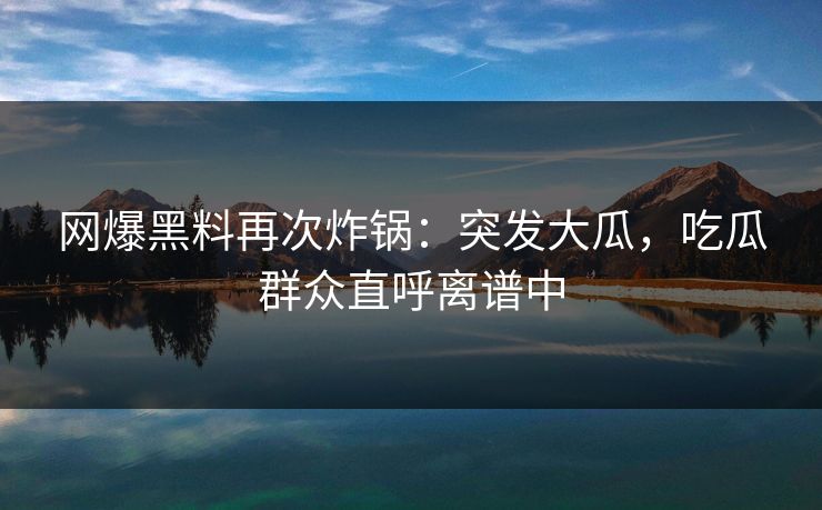 网爆黑料再次炸锅：突发大瓜，吃瓜群众直呼离谱中