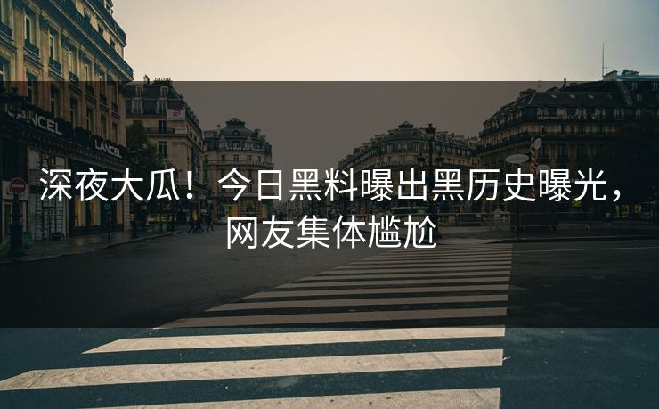 深夜大瓜！今日黑料曝出黑历史曝光，网友集体尴尬