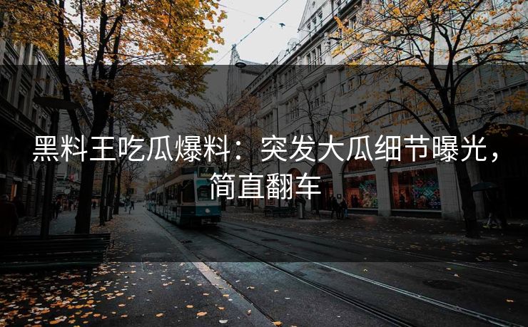 黑料王吃瓜爆料：突发大瓜细节曝光，简直翻车