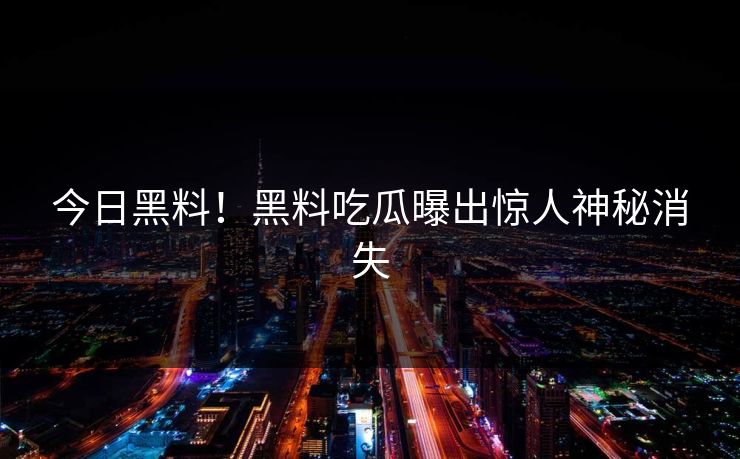 今日黑料！黑料吃瓜曝出惊人神秘消失
