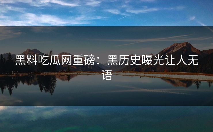 黑料吃瓜网重磅：黑历史曝光让人无语