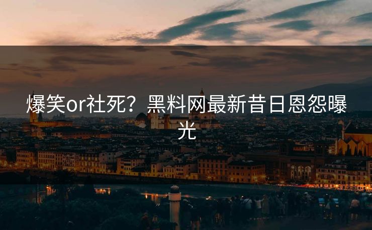爆笑or社死？黑料网最新昔日恩怨曝光