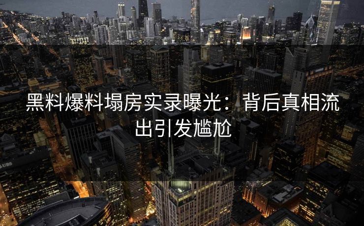 黑料爆料塌房实录曝光：背后真相流出引发尴尬
