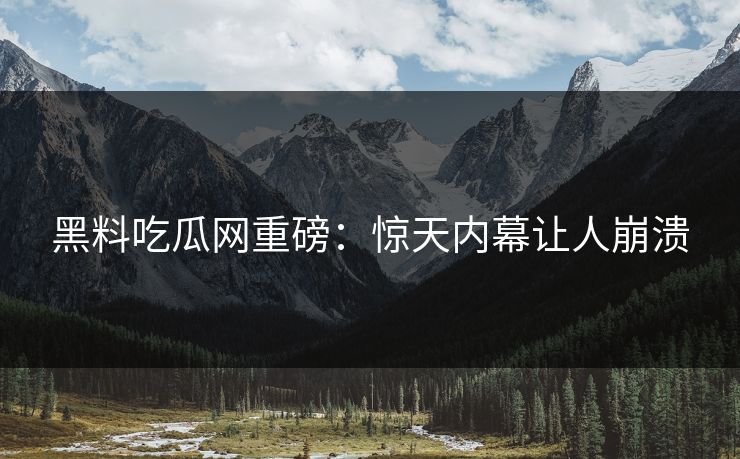 黑料吃瓜网重磅：惊天内幕让人崩溃