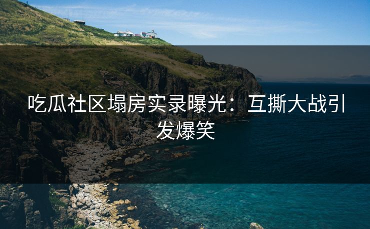 吃瓜社区塌房实录曝光：互撕大战引发爆笑