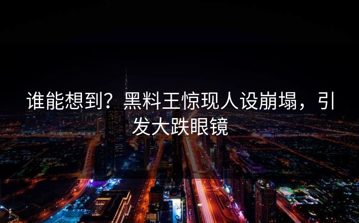 谁能想到？黑料王惊现人设崩塌，引发大跌眼镜