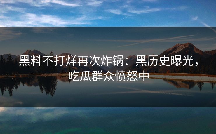 黑料不打烊再次炸锅：黑历史曝光，吃瓜群众愤怒中