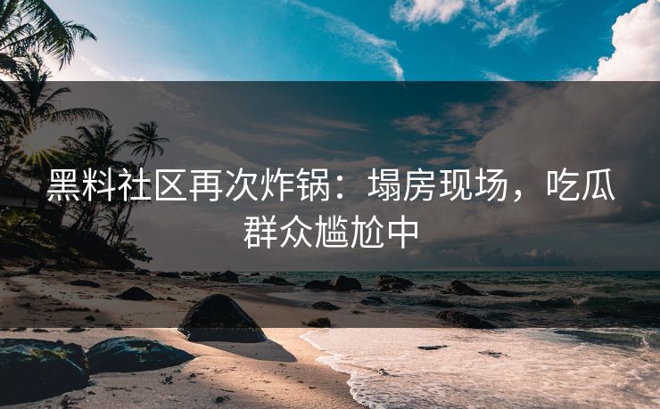 黑料社区再次炸锅：塌房现场，吃瓜群众尴尬中