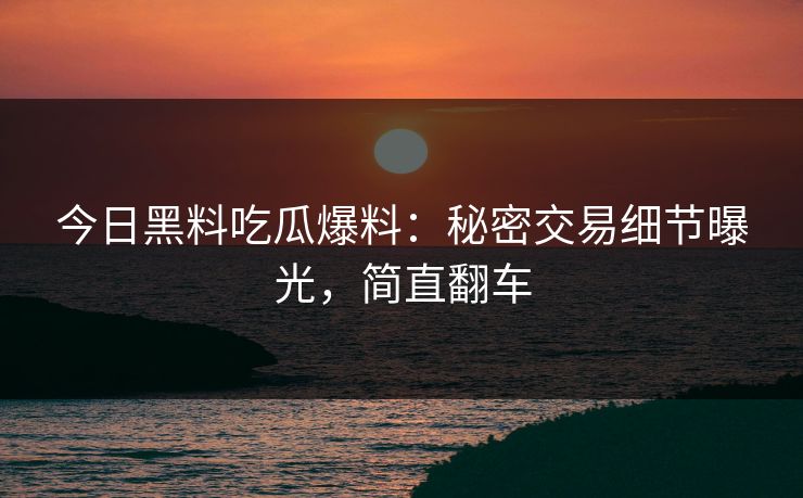 今日黑料吃瓜爆料：秘密交易细节曝光，简直翻车