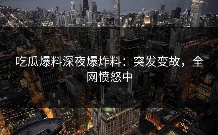 吃瓜爆料深夜爆炸料：突发变故，全网愤怒中