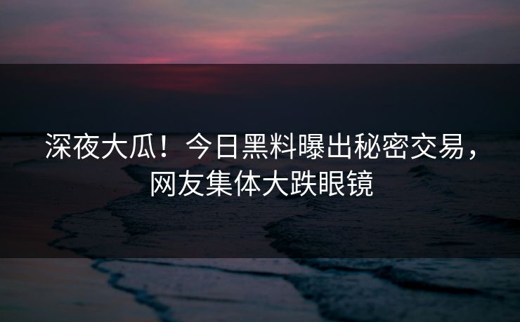 深夜大瓜！今日黑料曝出秘密交易，网友集体大跌眼镜
