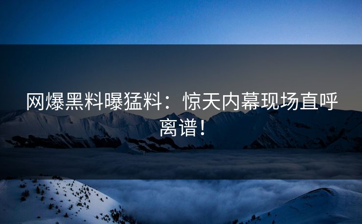 网爆黑料曝猛料：惊天内幕现场直呼离谱！