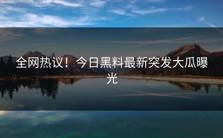 全网热议！今日黑料最新突发大瓜曝光