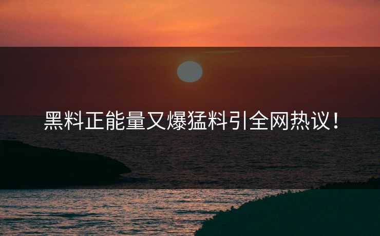 黑料正能量又爆猛料引全网热议！