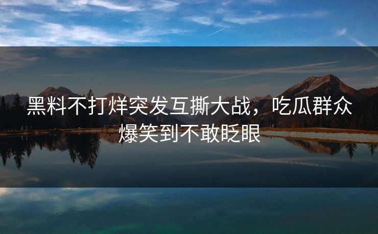 黑料不打烊突发互撕大战，吃瓜群众爆笑到不敢眨眼