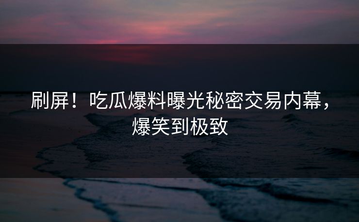 刷屏！吃瓜爆料曝光秘密交易内幕，爆笑到极致