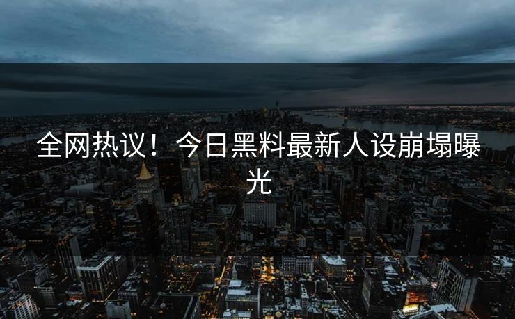 全网热议！今日黑料最新人设崩塌曝光