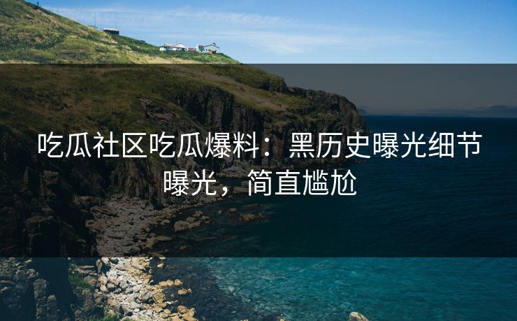 吃瓜社区吃瓜爆料：黑历史曝光细节曝光，简直尴尬