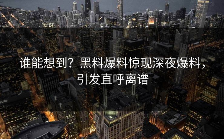 谁能想到？黑料爆料惊现深夜爆料，引发直呼离谱