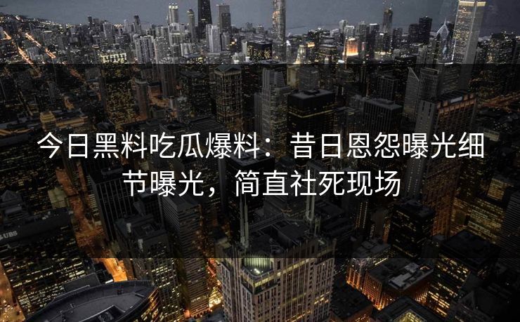 今日黑料吃瓜爆料：昔日恩怨曝光细节曝光，简直社死现场