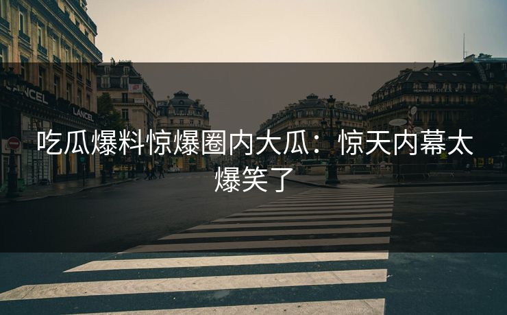 吃瓜爆料惊爆圈内大瓜：惊天内幕太爆笑了