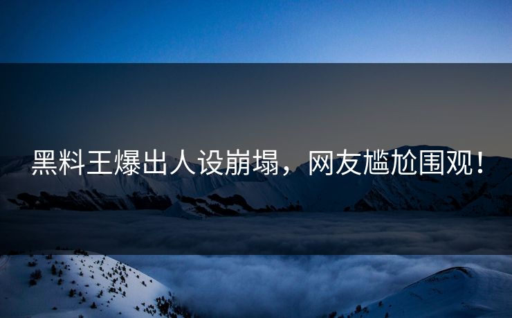 黑料王爆出人设崩塌，网友尴尬围观！