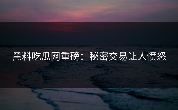 黑料吃瓜网重磅：秘密交易让人愤怒