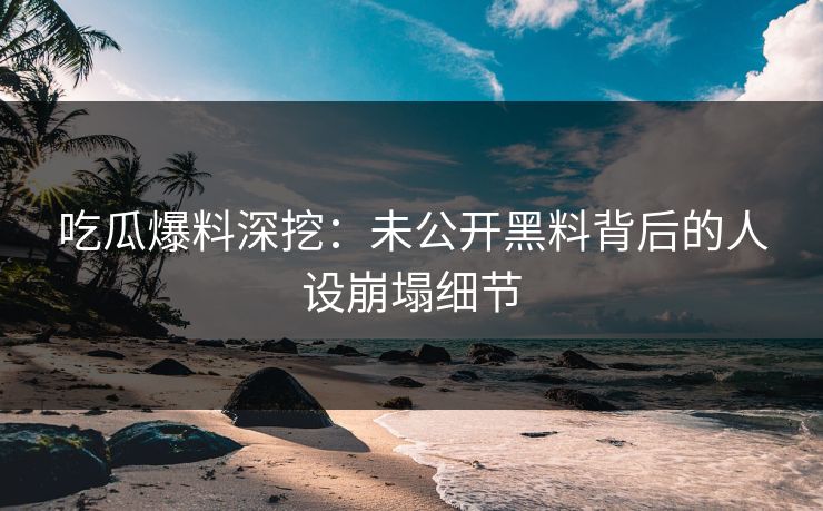 吃瓜爆料深挖：未公开黑料背后的人设崩塌细节