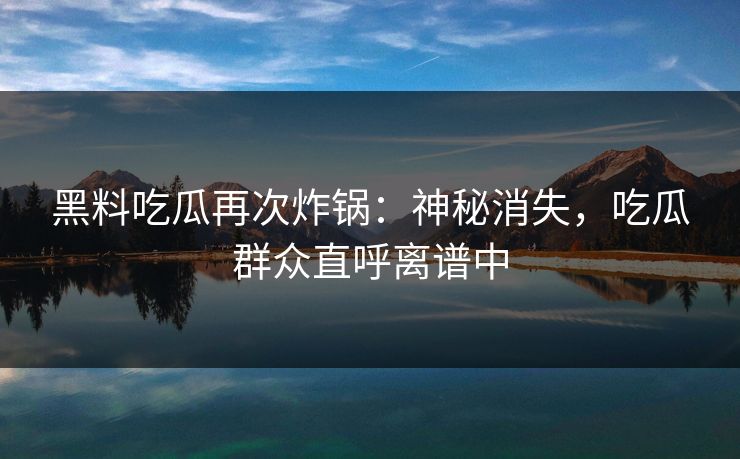 黑料吃瓜再次炸锅：神秘消失，吃瓜群众直呼离谱中