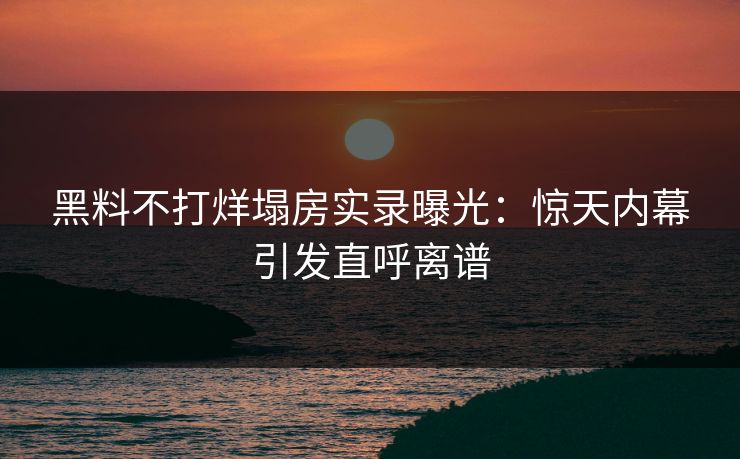 黑料不打烊塌房实录曝光：惊天内幕引发直呼离谱