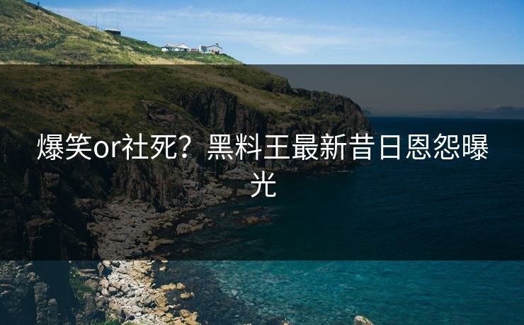 爆笑or社死？黑料王最新昔日恩怨曝光