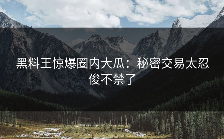 黑料王惊爆圈内大瓜：秘密交易太忍俊不禁了