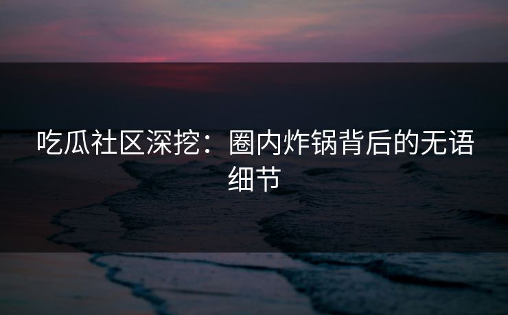 吃瓜社区深挖：圈内炸锅背后的无语细节