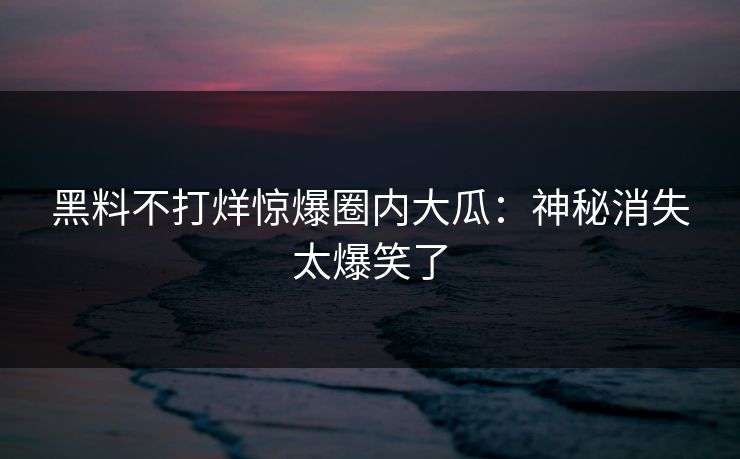 黑料不打烊惊爆圈内大瓜：神秘消失太爆笑了