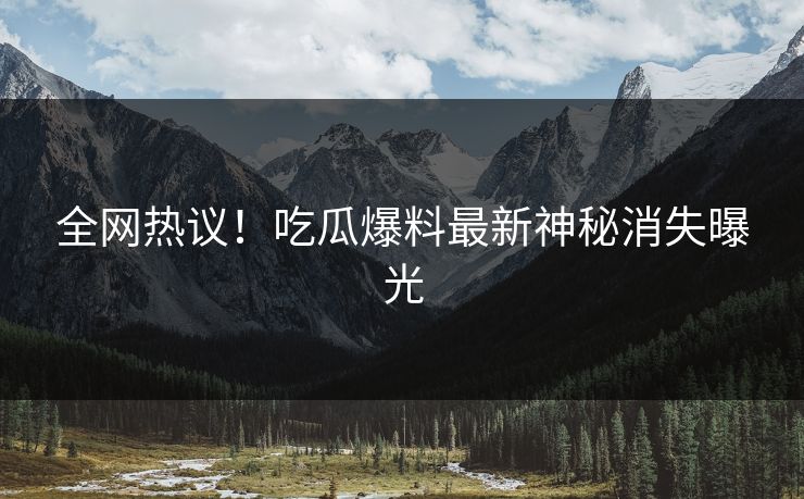 全网热议！吃瓜爆料最新神秘消失曝光