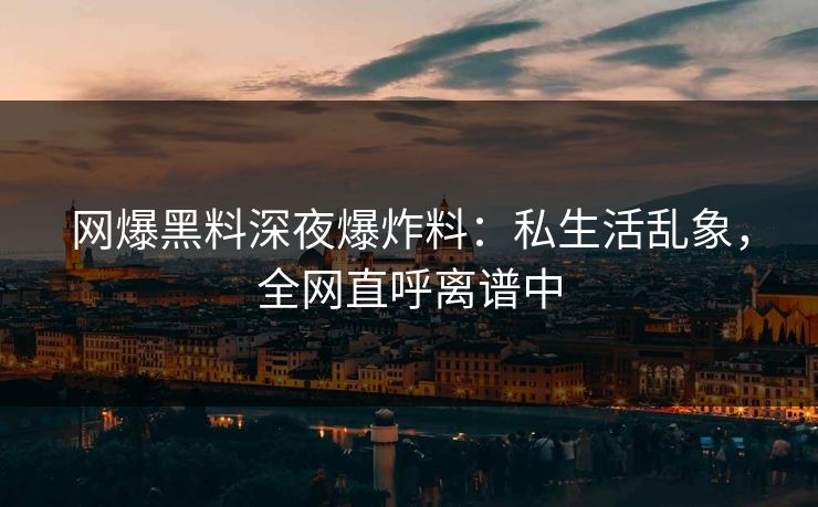 网爆黑料深夜爆炸料：私生活乱象，全网直呼离谱中