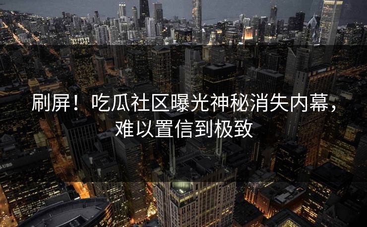 刷屏！吃瓜社区曝光神秘消失内幕，难以置信到极致