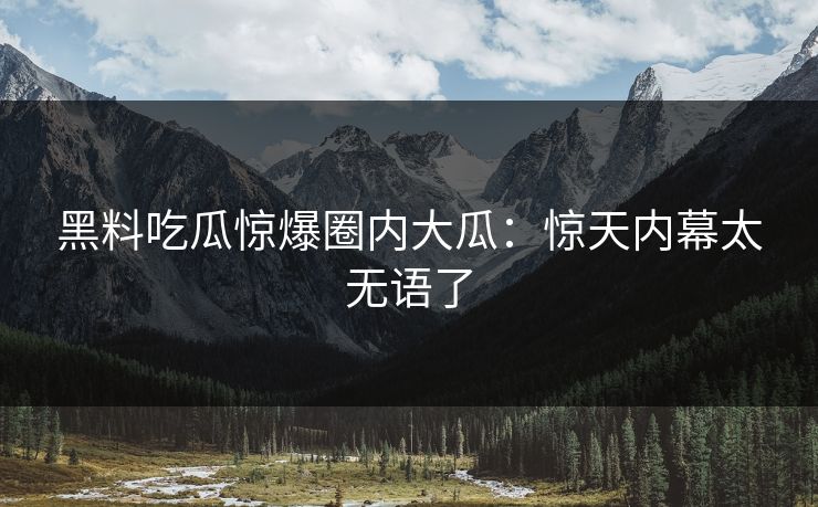 黑料吃瓜惊爆圈内大瓜：惊天内幕太无语了