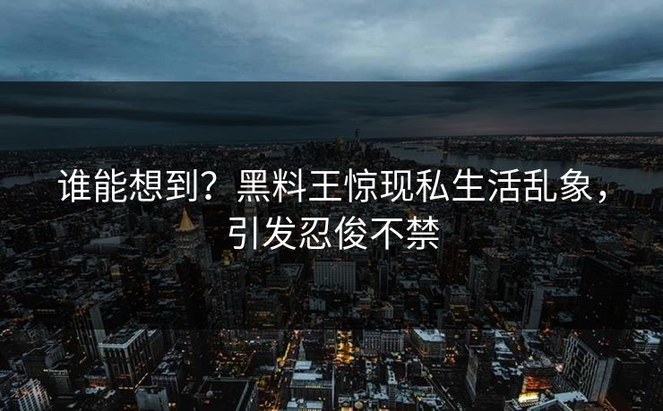 谁能想到？黑料王惊现私生活乱象，引发忍俊不禁