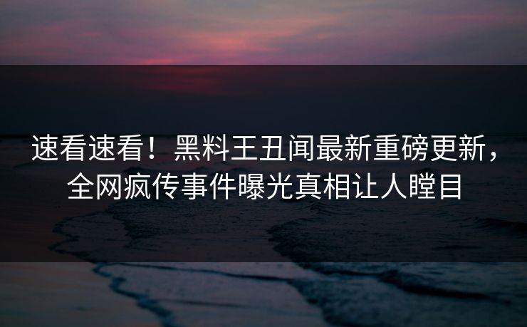 速看速看！黑料王丑闻最新重磅更新，全网疯传事件曝光真相让人瞠目
